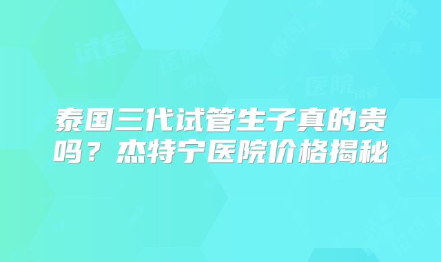 泰国三代试管生子真的贵吗？杰特宁医院价格揭秘
