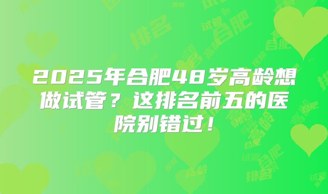 2025年合肥48岁高龄想做试管?这排名前五的医院别错过!