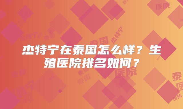 杰特宁在泰国怎么样？生殖医院排名如何？