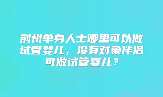 荆州单身人士哪里可以做试管婴儿,没有对象伴侣可做试管婴儿?