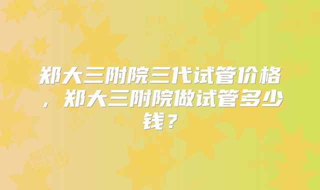 郑大三附院三代试管价格，郑大三附院做试管多少钱？