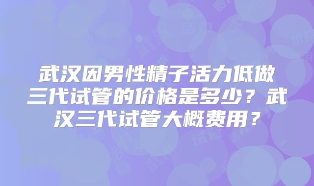 武汉因男性精子活力低做三代试管的价格是多少？武汉三代试管大概费用？