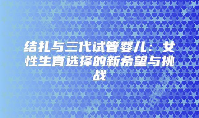 结扎与三代试管婴儿：女性生育选择的新希望与挑战