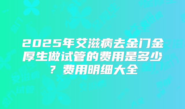 2025年艾滋病去金门金厚生做试管的费用是多少?费用明细大全