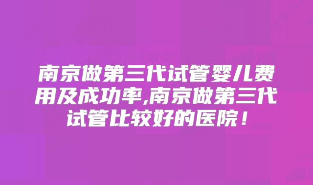 南京做第三代试管婴儿费用及成功率,南京做第三代试管比较好的医院！