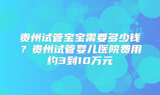 贵州试管宝宝需要多少钱？贵州试管婴儿医院费用约3到10万元