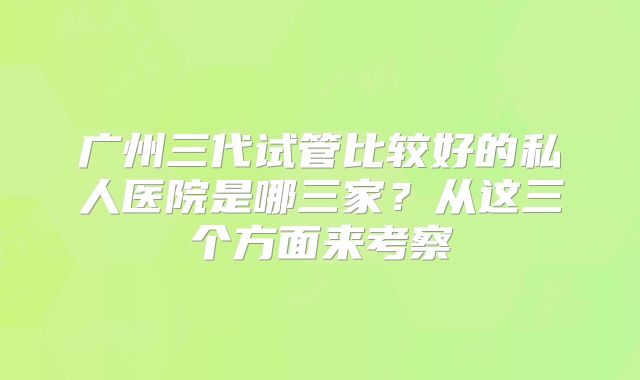 广州三代试管比较好的私人医院是哪三家?从这三个方面来考察