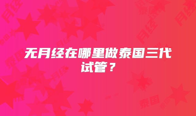 无月经在哪里做泰国三代试管?