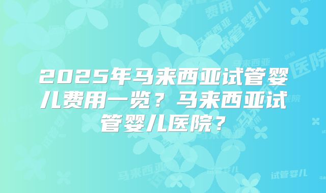 2025年马来西亚试管婴儿费用一览？马来西亚试管婴儿医院？