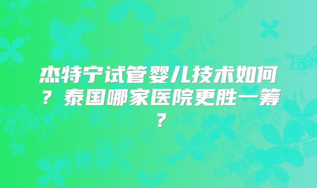 杰特宁试管婴儿技术如何？泰国哪家医院更胜一筹？