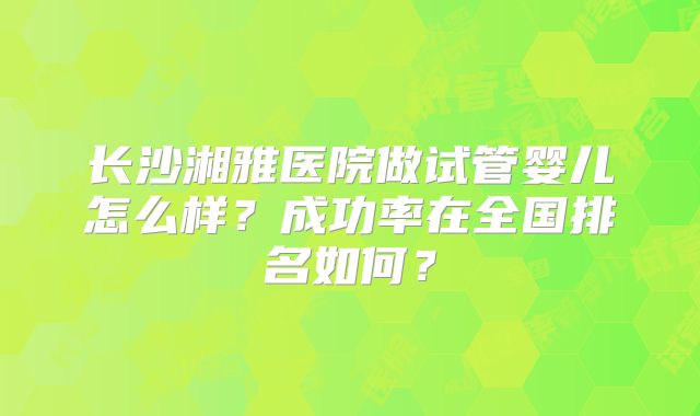 长沙湘雅医院做试管婴儿怎么样？成功率在全国排名如何？