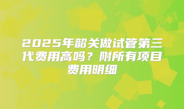 2025年韶关做试管第三代费用高吗？附所有项目费用明细