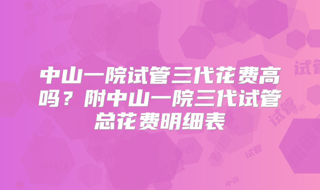 中山一院试管三代花费高吗？附中山一院三代试管总花费明细表