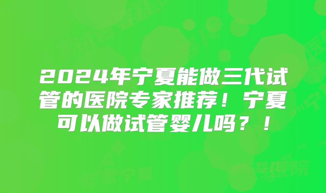 2024年宁夏能做三代试管的医院专家推荐！宁夏可以做试管婴儿吗？！