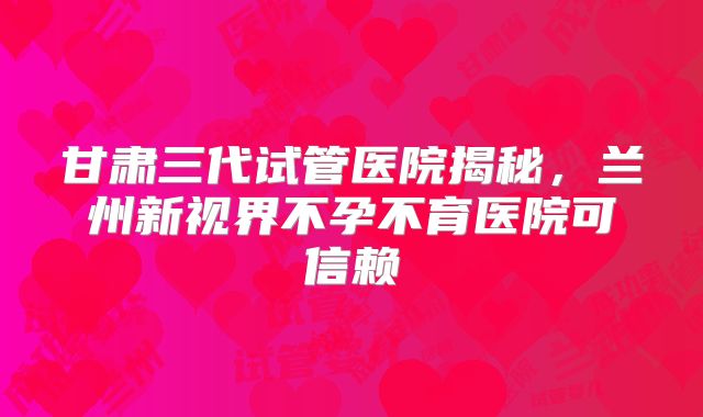 甘肃三代试管医院揭秘，兰州新视界不孕不育医院可信赖