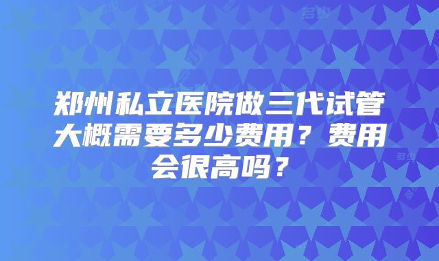 郑州私立医院做三代试管大概需要多少费用？费用会很高吗？