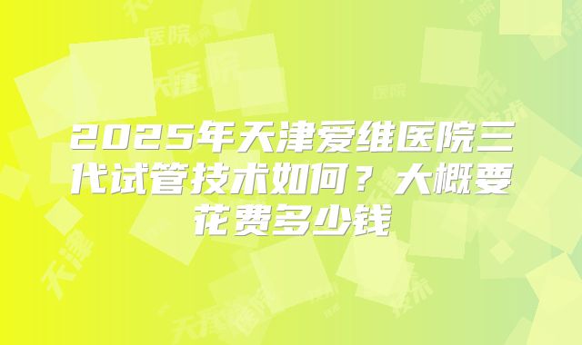 2025年天津爱维医院三代试管技术如何?大概要花费多少钱