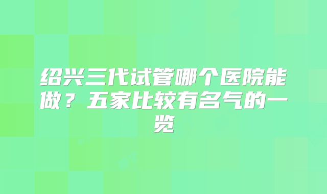 绍兴三代试管哪个医院能做？五家比较有名气的一览