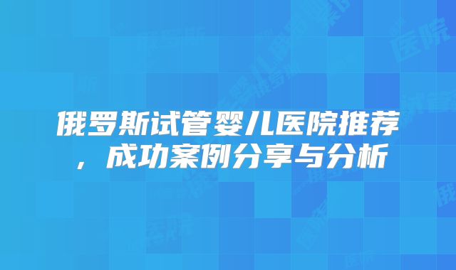 俄罗斯试管婴儿医院推荐，成功案例分享与分析