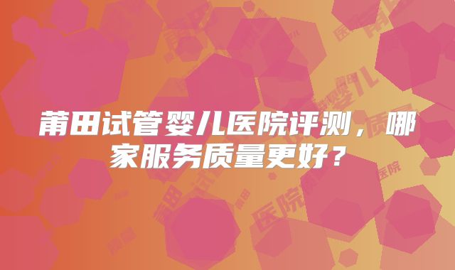 莆田试管婴儿医院评测，哪家服务质量更好？