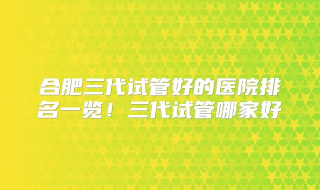 合肥三代试管好的医院排名一览！三代试管哪家好