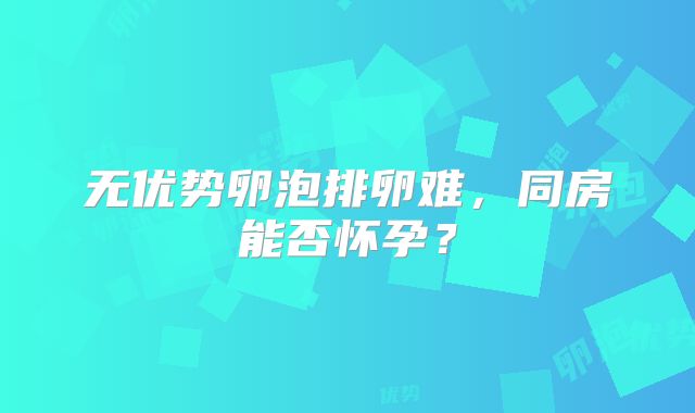 无优势卵泡排卵难,同房能否怀孕?