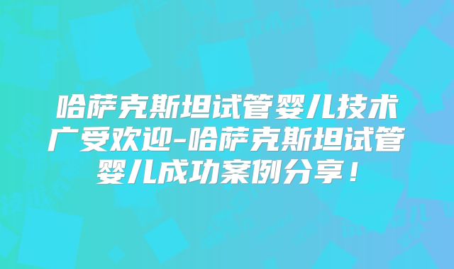 哈萨克斯坦试管婴儿技术广受欢迎-哈萨克斯坦试管婴儿成功案例分享!