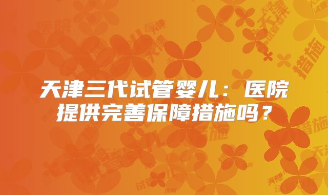天津三代试管婴儿：医院提供完善保障措施吗？