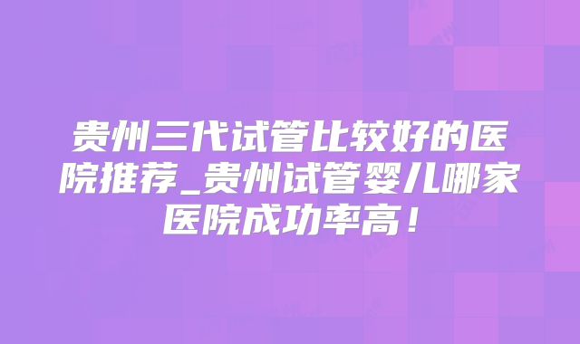 贵州三代试管比较好的医院推荐_贵州试管婴儿哪家医院成功率高!