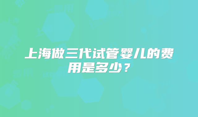 上海做三代试管婴儿的费用是多少？