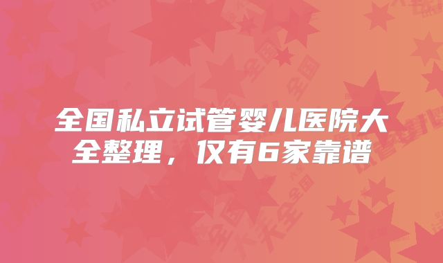 全国私立试管婴儿医院大全整理,仅有6家靠谱