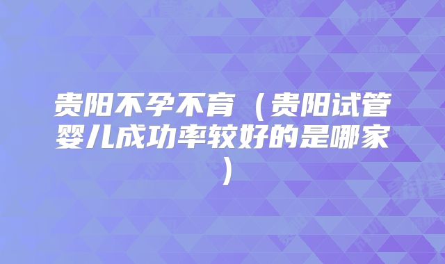 贵阳不孕不育(贵阳试管婴儿成功率较好的是哪家)