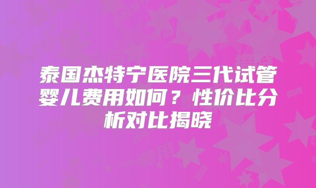 泰国杰特宁医院三代试管婴儿费用如何？性价比分析对比揭晓