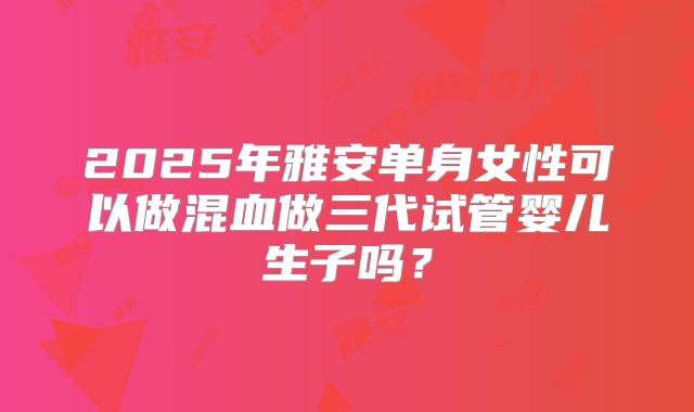 2025年雅安单身女性可以做混血做三代试管婴儿生子吗？