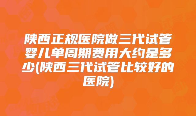 陕西正规医院做三代试管婴儿单周期费用大约是多少(陕西三代试管比较好的医院)