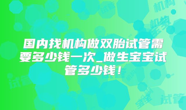 国内找机构做双胎试管需要多少钱一次_做生宝宝试管多少钱！
