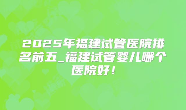 2025年福建试管医院排名前五_福建试管婴儿哪个医院好！