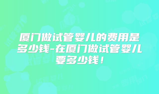 厦门做试管婴儿的费用是多少钱-在厦门做试管婴儿要多少钱！