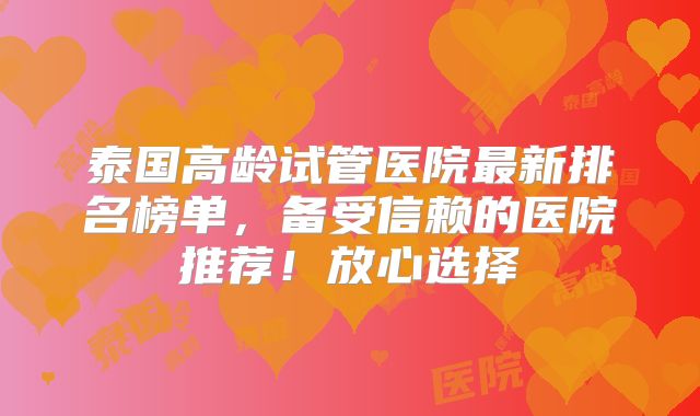 泰国高龄试管医院最新排名榜单，备受信赖的医院推荐！放心选择