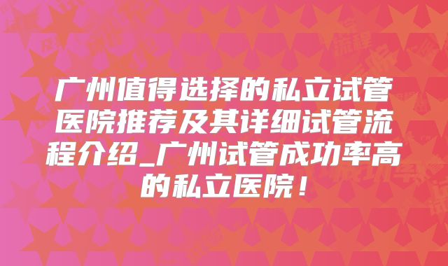 广州值得选择的私立试管医院推荐及其详细试管流程介绍_广州试管成功率高的私立医院!