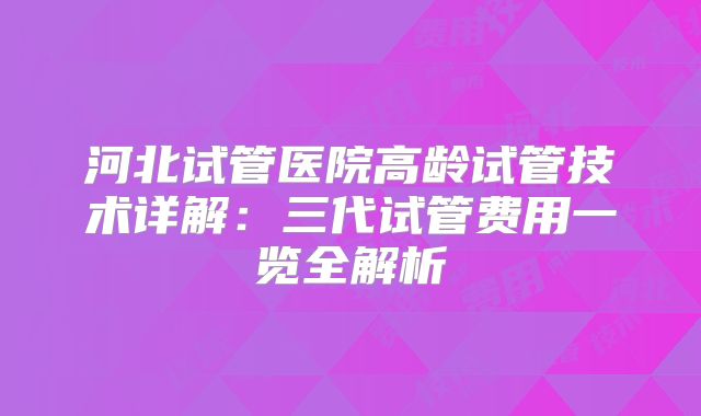 河北试管医院高龄试管技术详解：三代试管费用一览全解析