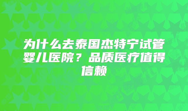 为什么去泰国杰特宁试管婴儿医院?品质医疗值得信赖