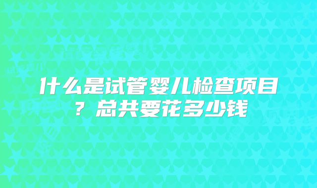 什么是试管婴儿检查项目?总共要花多少钱