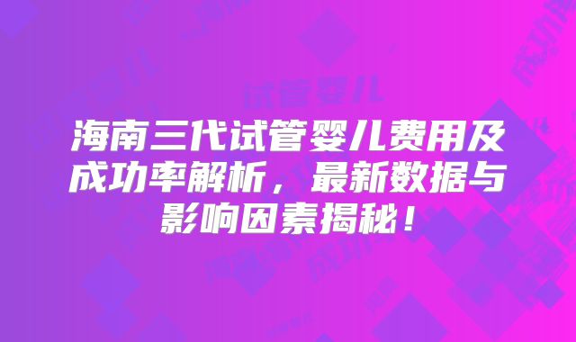 海南三代试管婴儿费用及成功率解析，最新数据与影响因素揭秘！
