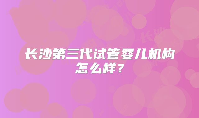 长沙第三代试管婴儿机构怎么样?
