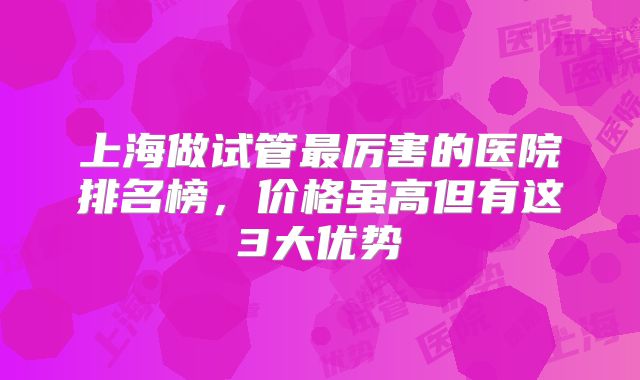 上海做试管最厉害的医院排名榜,价格虽高但有这3大优势