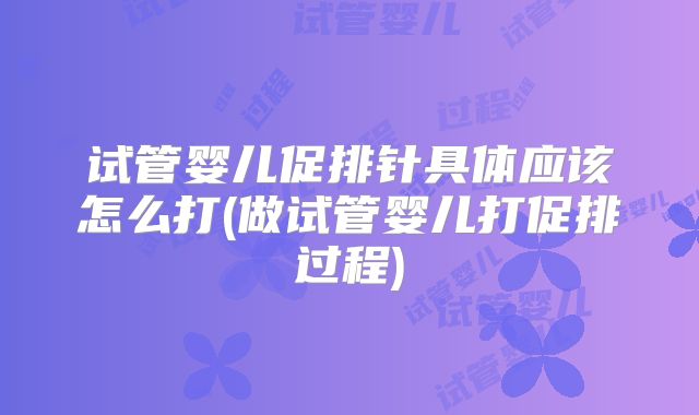 试管婴儿促排针具体应该怎么打(做试管婴儿打促排过程)