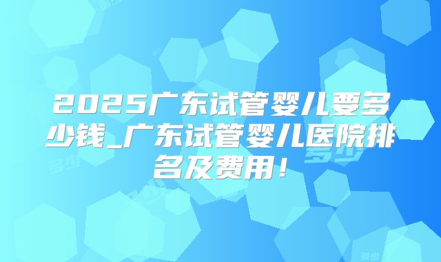 2025广东试管婴儿要多少钱_广东试管婴儿医院排名及费用！