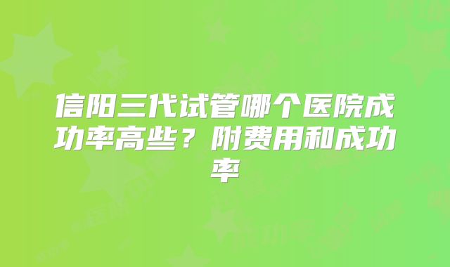 信阳三代试管哪个医院成功率高些？附费用和成功率