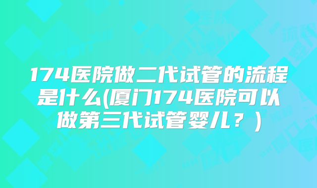 174医院做二代试管的流程是什么(厦门174医院可以做第三代试管婴儿？)